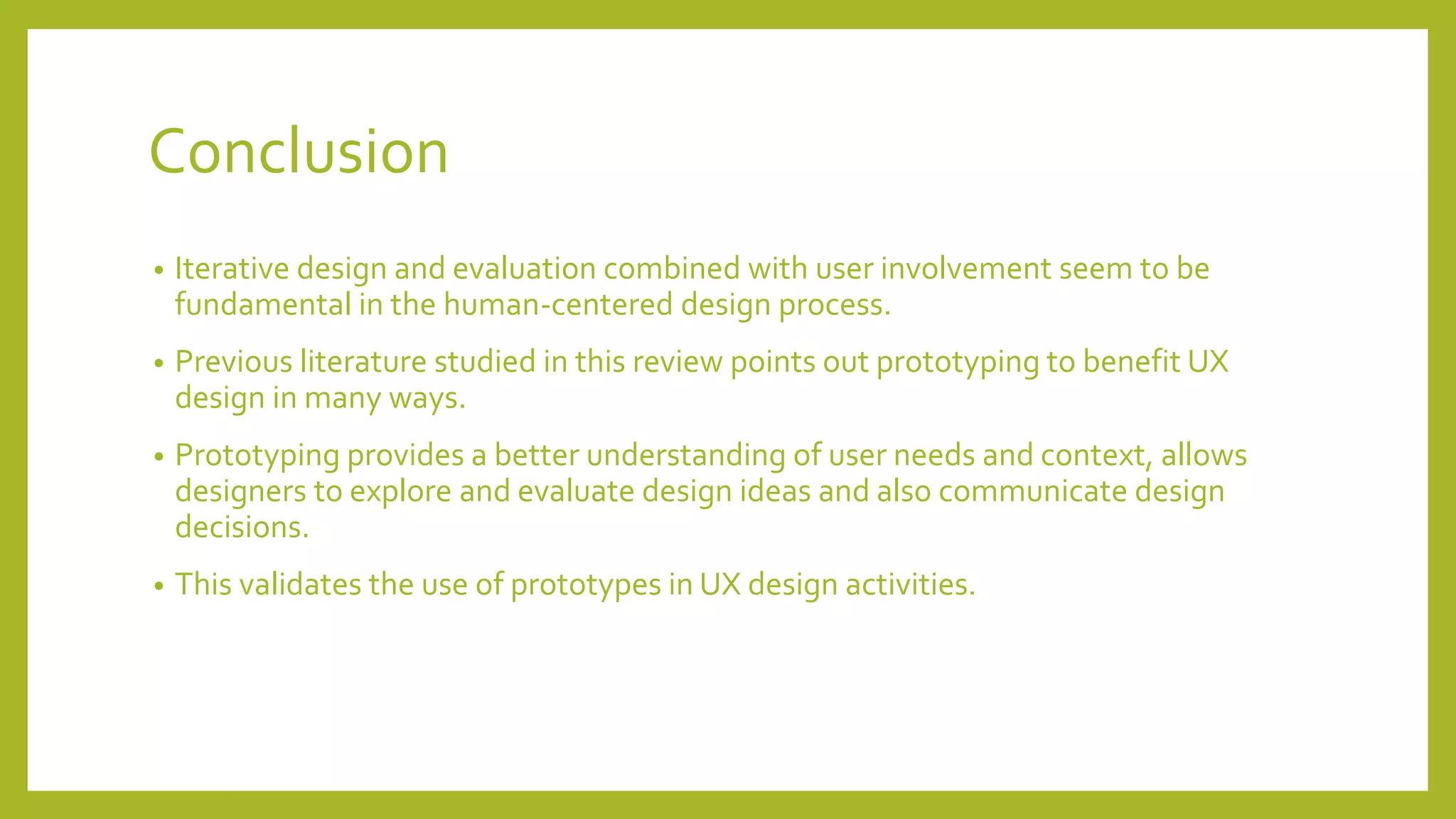 Conclusion
• Iterative design and evaluation combined with user involvement seem to be
fundamental in the human-centered design process.
• Previous literature studied in this review points out prototyping to benefit UX
design in many ways.
• Prototyping provides a better understanding of user needs and context, allows
designers to explore and evaluate design ideas and also communicate design
decisions.
• This validates the use of prototypes in UX design activities.
 