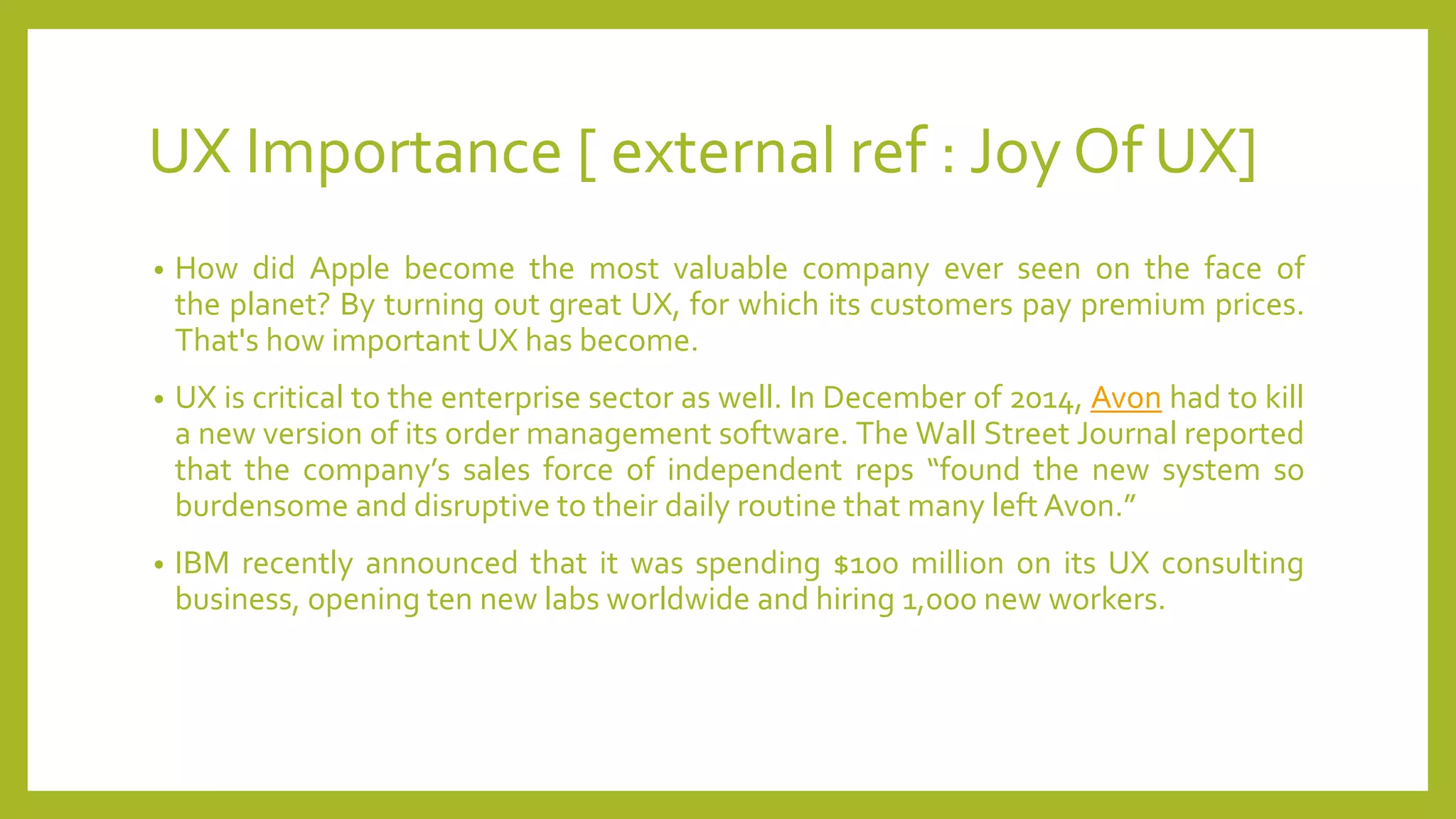 UX Importance [ external ref : Joy Of UX]
• How did Apple become the most valuable company ever seen on the face of
the planet? By turning out great UX, for which its customers pay premium prices.
That's how important UX has become.
• UX is critical to the enterprise sector as well. In December of 2014, Avon had to kill
a new version of its order management software. The Wall Street Journal reported
that the company’s sales force of independent reps “found the new system so
burdensome and disruptive to their daily routine that many left Avon.”
• IBM recently announced that it was spending $100 million on its UX consulting
business, opening ten new labs worldwide and hiring 1,000 new workers.
 