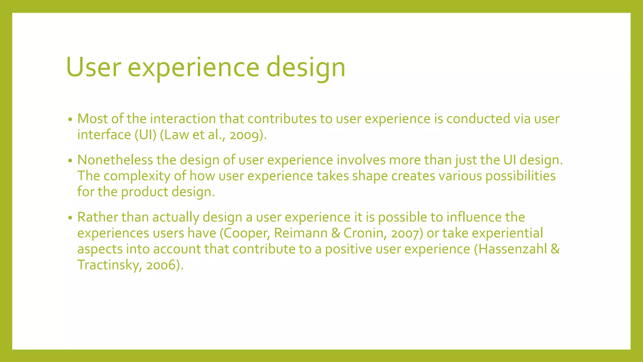 User experience design
• Most of the interaction that contributes to user experience is conducted via user
interface (UI) (Law et al., 2009).
• Nonetheless the design of user experience involves more than just the UI design.
The complexity of how user experience takes shape creates various possibilities
for the product design.
• Rather than actually design a user experience it is possible to influence the
experiences users have (Cooper, Reimann & Cronin, 2007) or take experiential
aspects into account that contribute to a positive user experience (Hassenzahl &
Tractinsky, 2006).
 