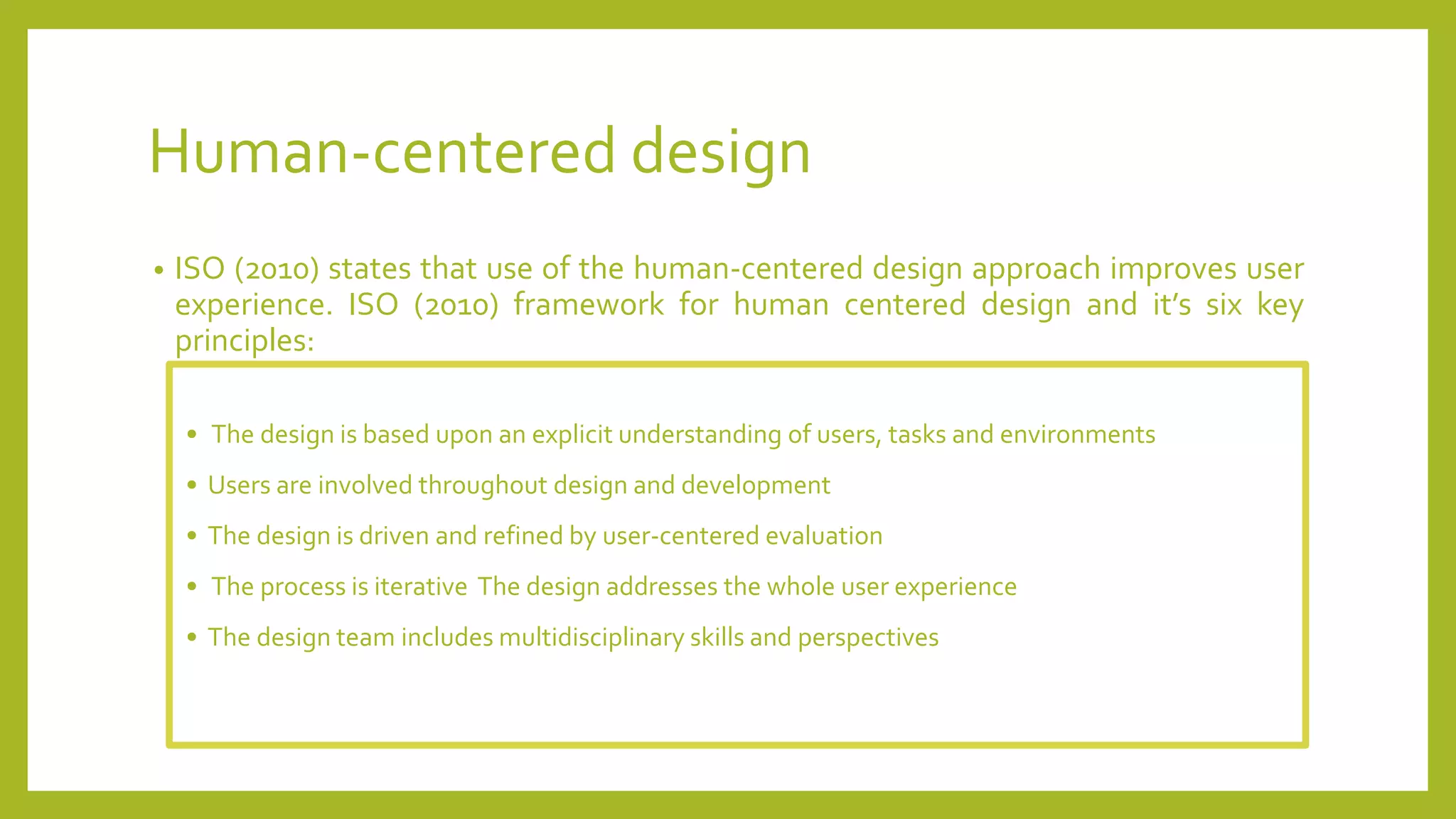 Human-centered design
• ISO (2010) states that use of the human-centered design approach improves user
experience. ISO (2010) framework for human centered design and it’s six key
principles:
• The design is based upon an explicit understanding of users, tasks and environments
• Users are involved throughout design and development
• The design is driven and refined by user-centered evaluation
• The process is iterative The design addresses the whole user experience
• The design team includes multidisciplinary skills and perspectives
 