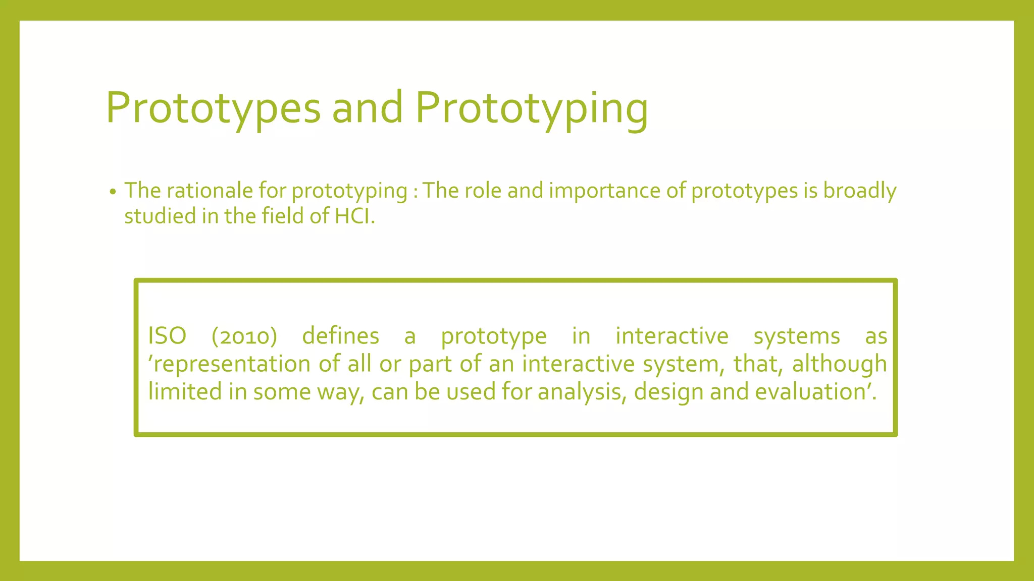 Prototypes and Prototyping
• The rationale for prototyping :The role and importance of prototypes is broadly
studied in the field of HCI.
ISO (2010) defines a prototype in interactive systems as
’representation of all or part of an interactive system, that, although
limited in some way, can be used for analysis, design and evaluation’.
 