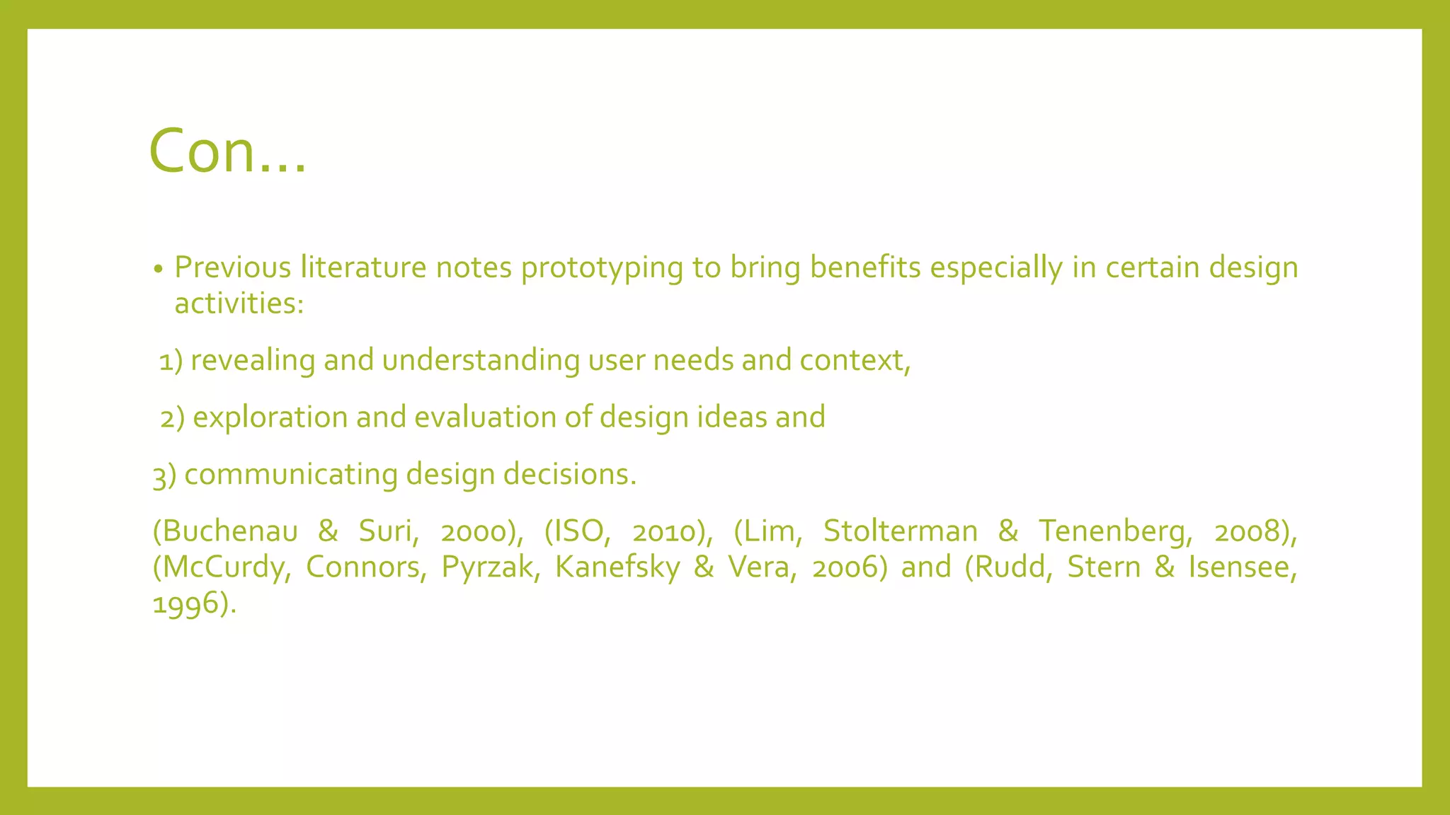 Con...
• Previous literature notes prototyping to bring benefits especially in certain design
activities:
1) revealing and understanding user needs and context,
2) exploration and evaluation of design ideas and
3) communicating design decisions.
(Buchenau & Suri, 2000), (ISO, 2010), (Lim, Stolterman & Tenenberg, 2008),
(McCurdy, Connors, Pyrzak, Kanefsky & Vera, 2006) and (Rudd, Stern & Isensee,
1996).
 