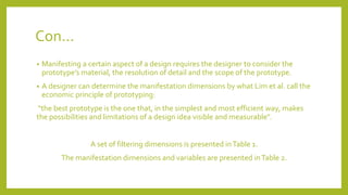Con...
• Manifesting a certain aspect of a design requires the designer to consider the
prototype’s material, the resolution of detail and the scope of the prototype.
• A designer can determine the manifestation dimensions by what Lim et al. call the
economic principle of prototyping:
"the best prototype is the one that, in the simplest and most efficient way, makes
the possibilities and limitations of a design idea visible and measurable".
A set of filtering dimensions is presented inTable 1.
The manifestation dimensions and variables are presented inTable 2.
 
