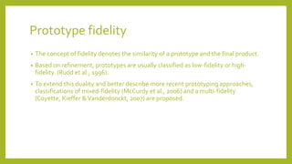 Prototype fidelity
• The concept of fidelity denotes the similarity of a prototype and the final product.
• Based on refinement, prototypes are usually classified as low-fidelity or high-
fidelity. (Rudd et al., 1996).
• To extend this duality and better describe more recent prototyping approaches,
classifications of mixed-fidelity (McCurdy et al., 2006) and a multi-fidelity
(Coyette, Kieffer &Vanderdonckt, 2007) are proposed.
 