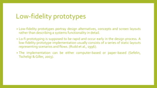 Low-fidelity prototypes
• Low-fidelity prototypes portray design alternatives, concepts and screen layouts
rather than describing a systems functionality in detail.
• Lo-fi prototyping is supposed to be rapid and occur early in the design process. A
low-fidelity prototype implementation usually consists of a series of static layouts
representing scenarios and flows. (Rudd et al., 1996).
• The implementation can be either computer-based or paper-based (Sefelin,
Tscheligi & Giller, 2003).
 
