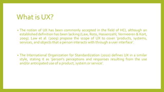 What is UX?
• The notion of UX has been commonly accepted in the field of HCI, although an
established definition has been lacking (Law, Roto, Hassenzahl, Vermeeren & Kort,
2009). Law et al. (2009) propose the scope of UX to cover ’products, systems,
services, and objects that a person interacts with through a user interface’.
• The International Organization for Standardization (2010) defines UX in a similar
style, stating it as ’person's perceptions and responses resulting from the use
and/or anticipated use of a product, system or service’.
 
