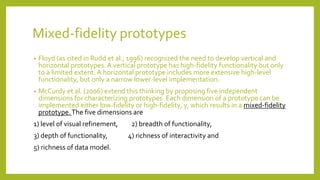 Mixed-fidelity prototypes
• Floyd (as cited in Rudd et al., 1996) recognized the need to develop vertical and
horizontal prototypes.A vertical prototype has high-fidelity functionality but only
to a limited extent. A horizontal prototype includes more extensive high-level
functionality, but only a narrow lower-level implementation.
• McCurdy et al. (2006) extend this thinking by proposing five independent
dimensions for characterizing prototypes. Each dimension of a prototype can be
implemented either low-fidelity or high-fidelity, y, which results in a mixed-fidelity
prototype.The five dimensions are
1) level of visual refinement, 2) breadth of functionality,
3) depth of functionality, 4) richness of interactivity and
5) richness of data model.
 