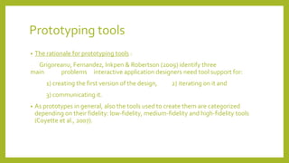 Prototyping tools
• The rationale for prototyping tools :
Grigoreanu, Fernandez, Inkpen & Robertson (2009) identify three
main problems interactive application designers need tool support for:
1) creating the first version of the design, 2) iterating on it and
3) communicating it.
• As prototypes in general, also the tools used to create them are categorized
depending on their fidelity: low-fidelity, medium-fidelity and high-fidelity tools
(Coyette et al., 2007).
 