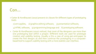 Con...
• Carter & Hundhausen (2010) present six classes for different types of prototyping
tools:
1) art supplies, 2) graphics editing software, 3) presentation software,
4) HTML software, 5) programming language and 6) prototyping software.
• Carter & Hundhausen (2010) noticed, that most of the designers use more than
one prototyping tool within a project. Different tools are used for prototype
creation and usability testing. Usually a this a case of using pen-and-paper to
create the first designs 16 and then continue the prototyping in a computer-
based tool to support usability testing with a more realistic user interface.
 