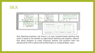 SILK
SILK (Sketching Interfaces Like Krazy) is an early computer-based sketching tool,
which is based on the benefits on paper-based sketching and academic research.
SILK allows designers to create interactive sketches and transform them into
operational UI’s with a realistic look and feel (Figure 7). (Landay & Myers, 2001).
 