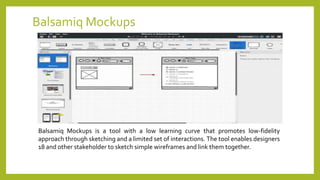 Balsamiq Mockups
Balsamiq Mockups is a tool with a low learning curve that promotes low-fidelity
approach through sketching and a limited set of interactions. The tool enables designers
18 and other stakeholder to sketch simple wireframes and link them together.
 