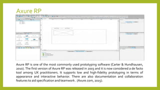 Axure RP
Axure RP is one of the most commonly used prototyping software (Carter & Hundhausen,
2010). The first version of Axure RP was released in 2003 and it is now considered a de facto
tool among UX practitioners. It supports low and high-fidelity prototyping in terms of
appearance and interactive behavior. There are also documentation and collaboration
features to aid specification and teamwork . (Axure.com, 2015).
 