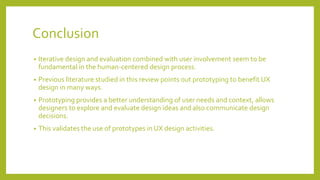 Conclusion
• Iterative design and evaluation combined with user involvement seem to be
fundamental in the human-centered design process.
• Previous literature studied in this review points out prototyping to benefit UX
design in many ways.
• Prototyping provides a better understanding of user needs and context, allows
designers to explore and evaluate design ideas and also communicate design
decisions.
• This validates the use of prototypes in UX design activities.
 