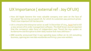 UX Importance [ external ref : Joy Of UX]
• How did Apple become the most valuable company ever seen on the face of
the planet? By turning out great UX, for which its customers pay premium prices.
That's how important UX has become.
• UX is critical to the enterprise sector as well. In December of 2014, Avon had to kill
a new version of its order management software. The Wall Street Journal reported
that the company’s sales force of independent reps “found the new system so
burdensome and disruptive to their daily routine that many left Avon.”
• IBM recently announced that it was spending $100 million on its UX consulting
business, opening ten new labs worldwide and hiring 1,000 new workers.
 