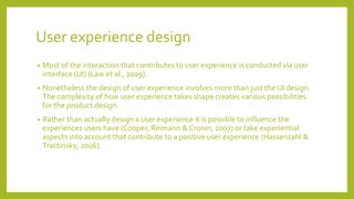 User experience design
• Most of the interaction that contributes to user experience is conducted via user
interface (UI) (Law et al., 2009).
• Nonetheless the design of user experience involves more than just the UI design.
The complexity of how user experience takes shape creates various possibilities
for the product design.
• Rather than actually design a user experience it is possible to influence the
experiences users have (Cooper, Reimann & Cronin, 2007) or take experiential
aspects into account that contribute to a positive user experience (Hassenzahl &
Tractinsky, 2006).
 