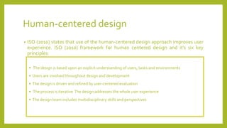 Human-centered design
• ISO (2010) states that use of the human-centered design approach improves user
experience. ISO (2010) framework for human centered design and it’s six key
principles:
• The design is based upon an explicit understanding of users, tasks and environments
• Users are involved throughout design and development
• The design is driven and refined by user-centered evaluation
• The process is iterative The design addresses the whole user experience
• The design team includes multidisciplinary skills and perspectives
 