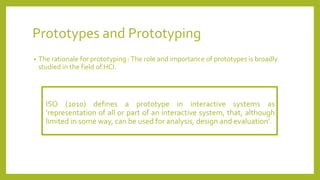 Prototypes and Prototyping
• The rationale for prototyping :The role and importance of prototypes is broadly
studied in the field of HCI.
ISO (2010) defines a prototype in interactive systems as
’representation of all or part of an interactive system, that, although
limited in some way, can be used for analysis, design and evaluation’.
 