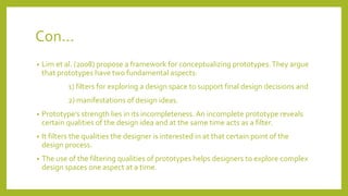 Con...
• Lim et al. (2008) propose a framework for conceptualizing prototypes.They argue
that prototypes have two fundamental aspects:
1) filters for exploring a design space to support final design decisions and
2) manifestations of design ideas.
• Prototype’s strength lies in its incompleteness. An incomplete prototype reveals
certain qualities of the design idea and at the same time acts as a filter.
• It filters the qualities the designer is interested in at that certain point of the
design process.
• The use of the filtering qualities of prototypes helps designers to explore complex
design spaces one aspect at a time.
 