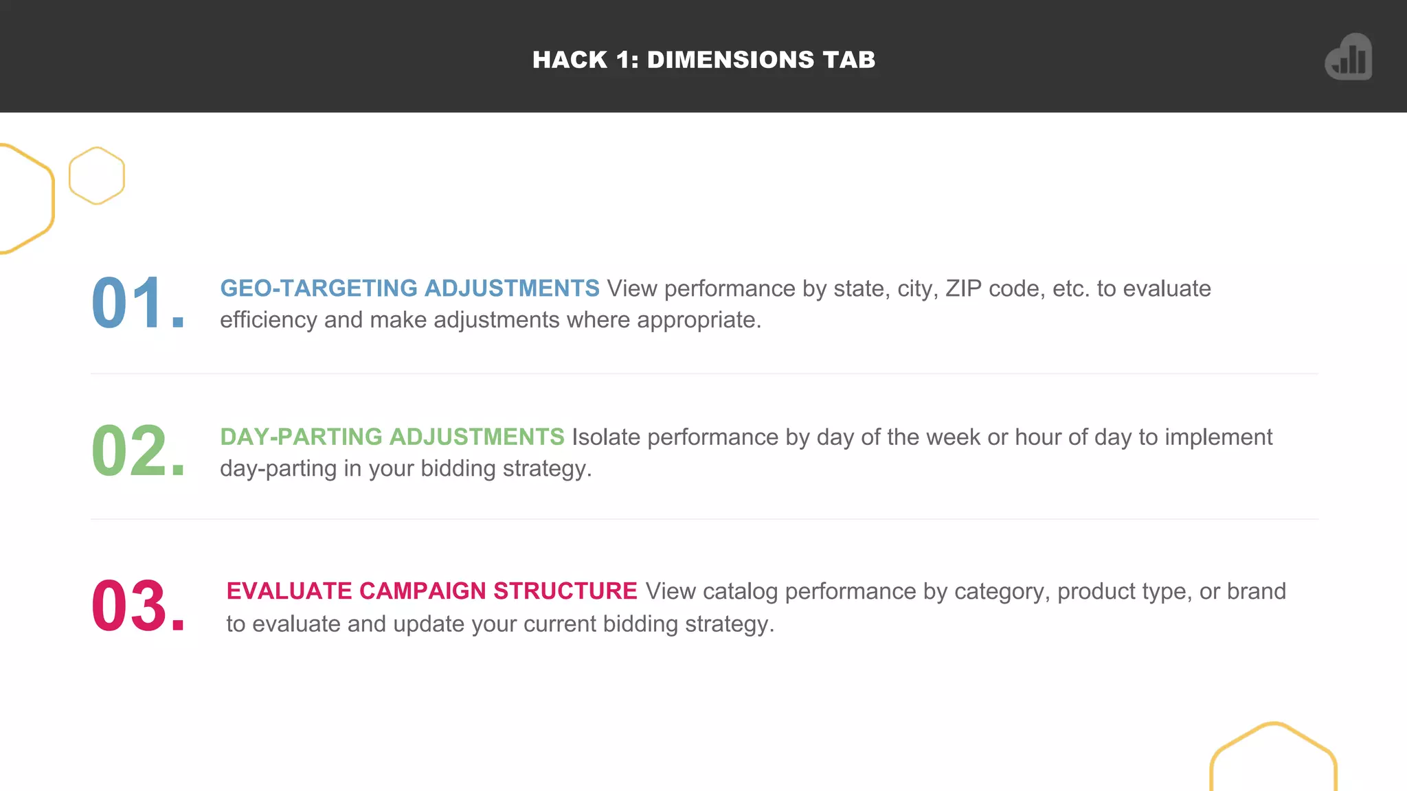HACK 1: DIMENSIONS TAB
GEO-TARGETING ADJUSTMENTS View performance by state, city, ZIP code, etc. to evaluate
efficiency and make adjustments where appropriate.01.
DAY-PARTING ADJUSTMENTS Isolate performance by day of the week or hour of day to implement
day-parting in your bidding strategy.02.
EVALUATE CAMPAIGN STRUCTURE View catalog performance by category, product type, or brand
to evaluate and update your current bidding strategy.03.
 