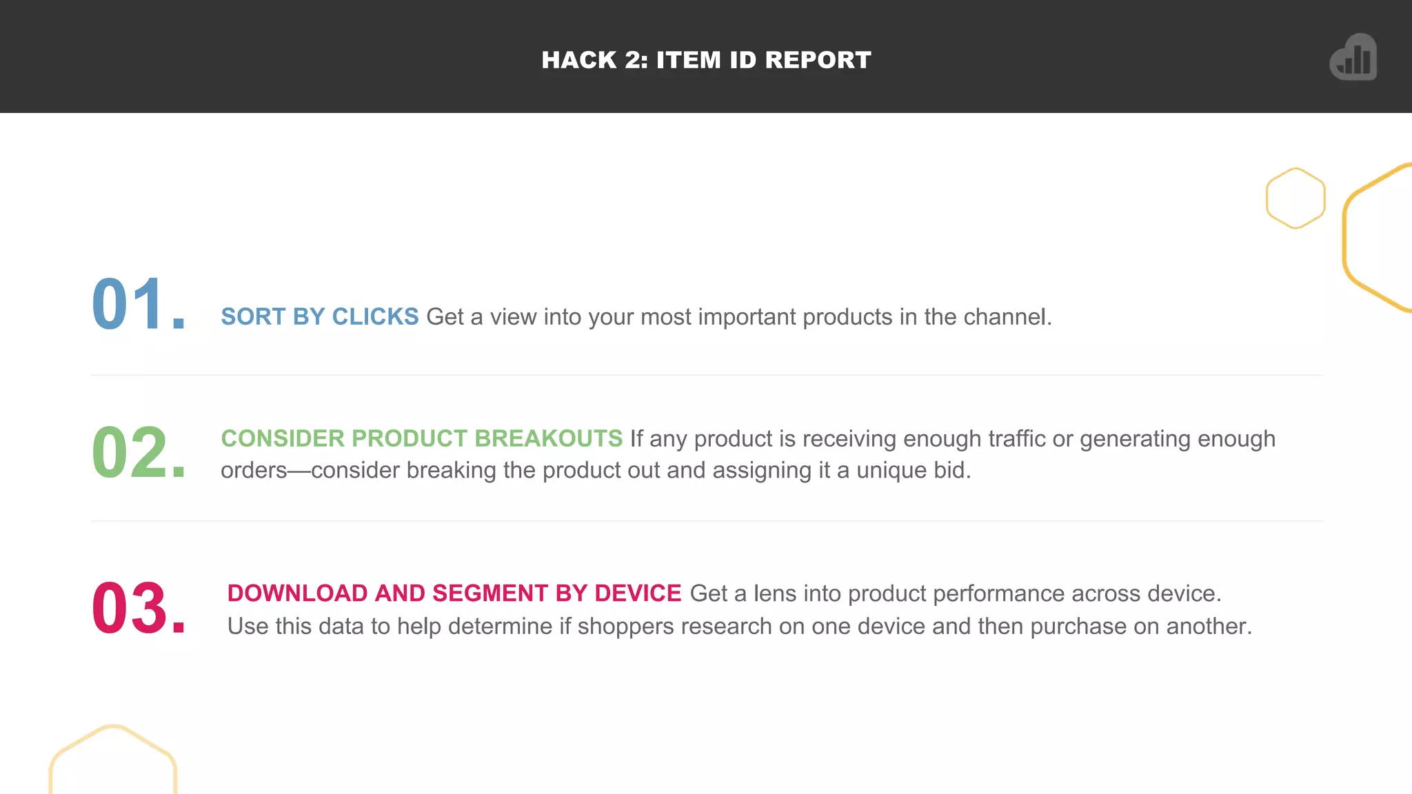 HACK 2: ITEM ID REPORT
SORT BY CLICKS Get a view into your most important products in the channel.01.
CONSIDER PRODUCT BREAKOUTS If any product is receiving enough traffic or generating enough
orders—consider breaking the product out and assigning it a unique bid.02.
DOWNLOAD AND SEGMENT BY DEVICE Get a lens into product performance across device.
Use this data to help determine if shoppers research on one device and then purchase on another.03.
 