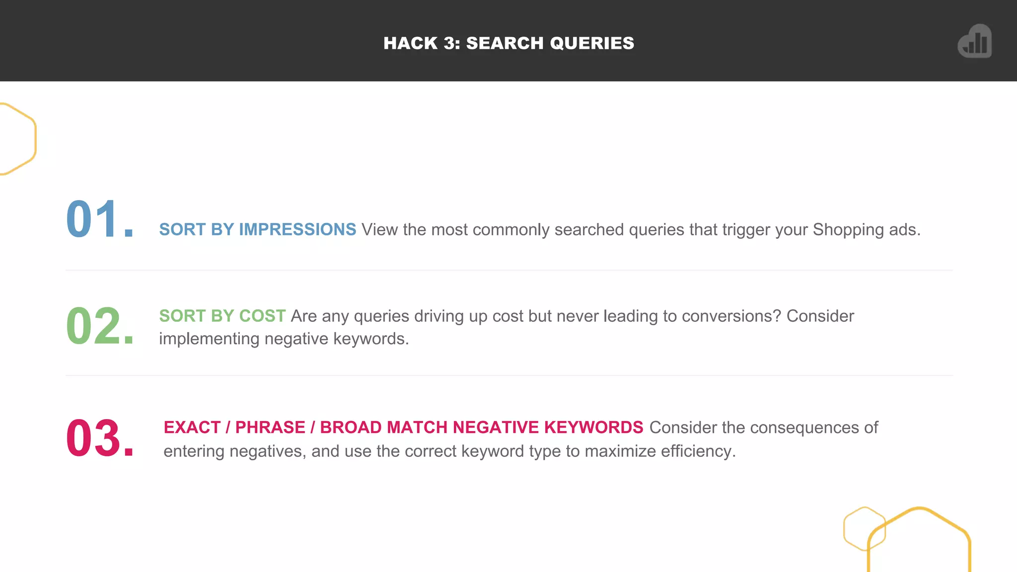 HACK 3: SEARCH QUERIES
SORT BY IMPRESSIONS View the most commonly searched queries that trigger your Shopping ads.01.
SORT BY COST Are any queries driving up cost but never leading to conversions? Consider
implementing negative keywords.02.
EXACT / PHRASE / BROAD MATCH NEGATIVE KEYWORDS Consider the consequences of
entering negatives, and use the correct keyword type to maximize efficiency.03.
 