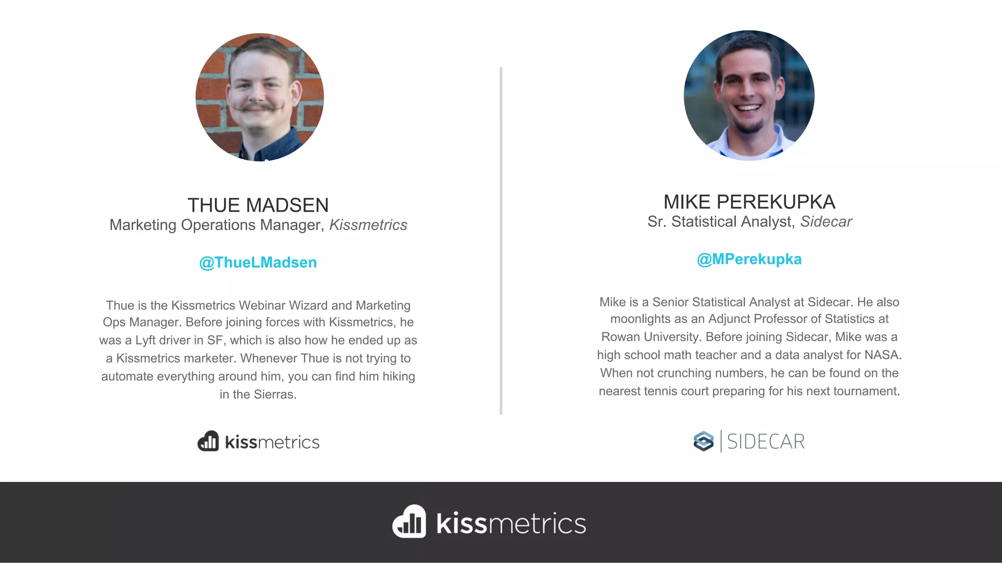 Thue is the Kissmetrics Webinar Wizard and Marketing
Ops Manager. Before joining forces with Kissmetrics, he
was a Lyft driver in SF, which is also how he ended up as
a Kissmetrics marketer. Whenever Thue is not trying to
automate everything around him, you can find him hiking
in the Sierras.
THUE MADSEN
Marketing Operations Manager, Kissmetrics
@ThueLMadsen
Mike is a Senior Statistical Analyst at Sidecar. He also
moonlights as an Adjunct Professor of Statistics at
Rowan University. Before joining Sidecar, Mike was a
high school math teacher and a data analyst for NASA.
When not crunching numbers, he can be found on the
nearest tennis court preparing for his next tournament.
MIKE PEREKUPKA
Sr. Statistical Analyst, Sidecar
@MPerekupka
 