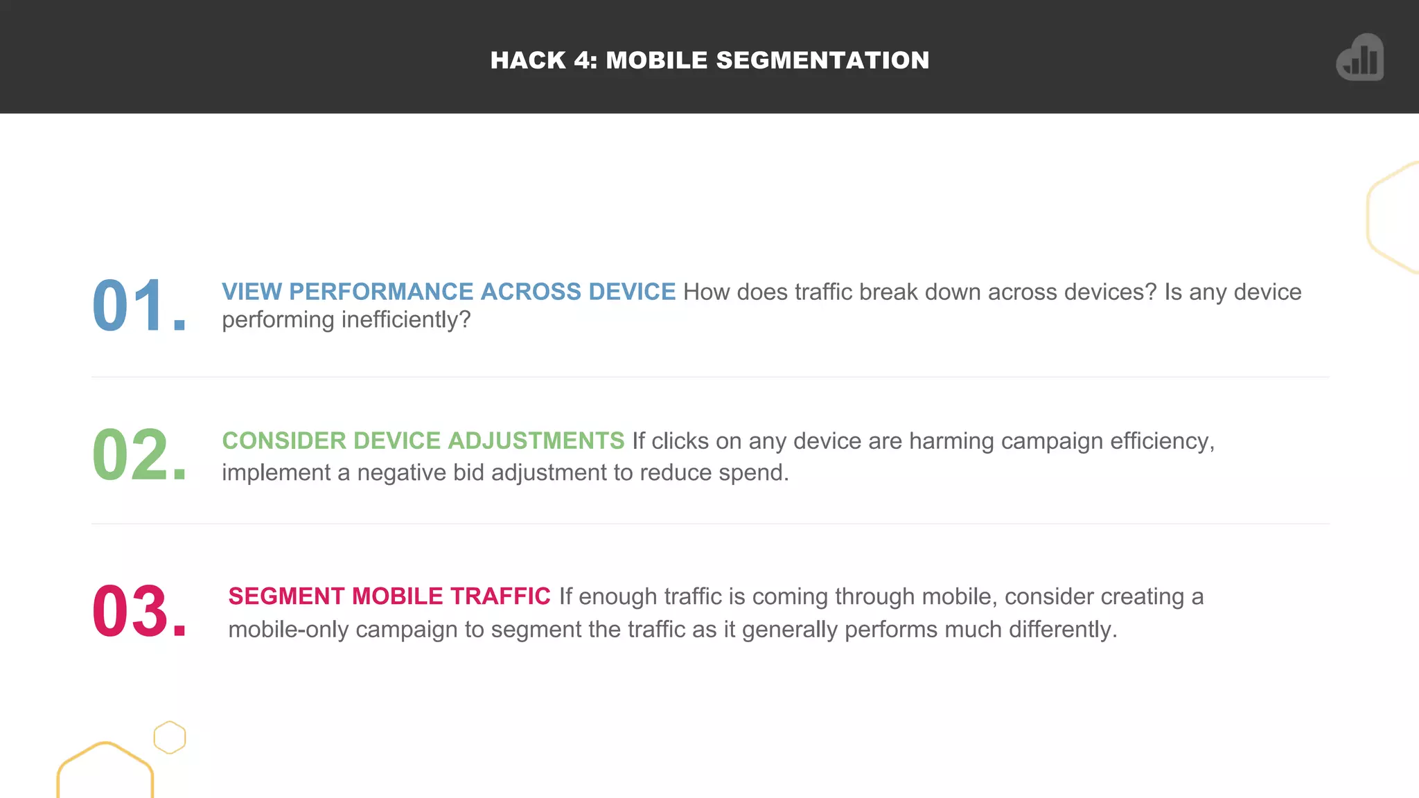 HACK 4: MOBILE SEGMENTATION
VIEW PERFORMANCE ACROSS DEVICE How does traffic break down across devices? Is any device
performing inefficiently?01.
CONSIDER DEVICE ADJUSTMENTS If clicks on any device are harming campaign efficiency,
implement a negative bid adjustment to reduce spend.02.
SEGMENT MOBILE TRAFFIC If enough traffic is coming through mobile, consider creating a
mobile-only campaign to segment the traffic as it generally performs much differently.03.
 