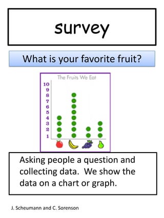 surveyWhat is your favorite fruit?	Asking people a question and collecting data.  We show the data on a chart or graph.  J. Scheumann and C. Sorenson
