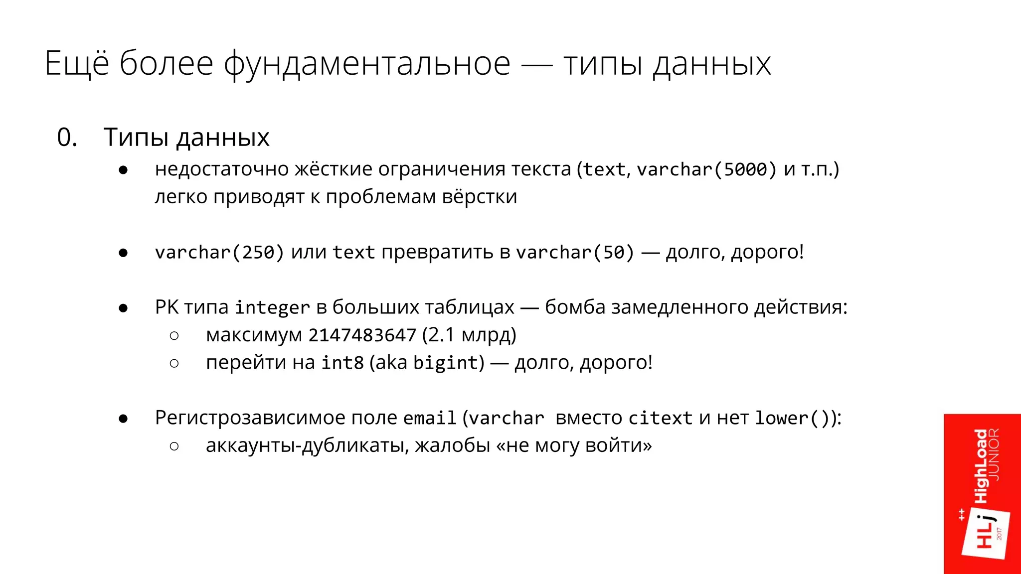 Ещё более фундаментальное — типы данных
0. Типы данных
● недостаточно жёсткие ограничения текста (text, varchar(5000) и т.п.)
легко приводят к проблемам вёрстки
● varchar(250) или text превратить в varchar(50) — долго, дорого!
● PK типа integer в больших таблицах — бомба замедленного действия:
○ максимум 2147483647 (2.1 млрд)
○ перейти на int8 (aka bigint) — долго, дорого!
● Регистрозависимое поле email (varchar вместо citext и нет lower()):
○ аккаунты-дубликаты, жалобы «не могу войти»
 