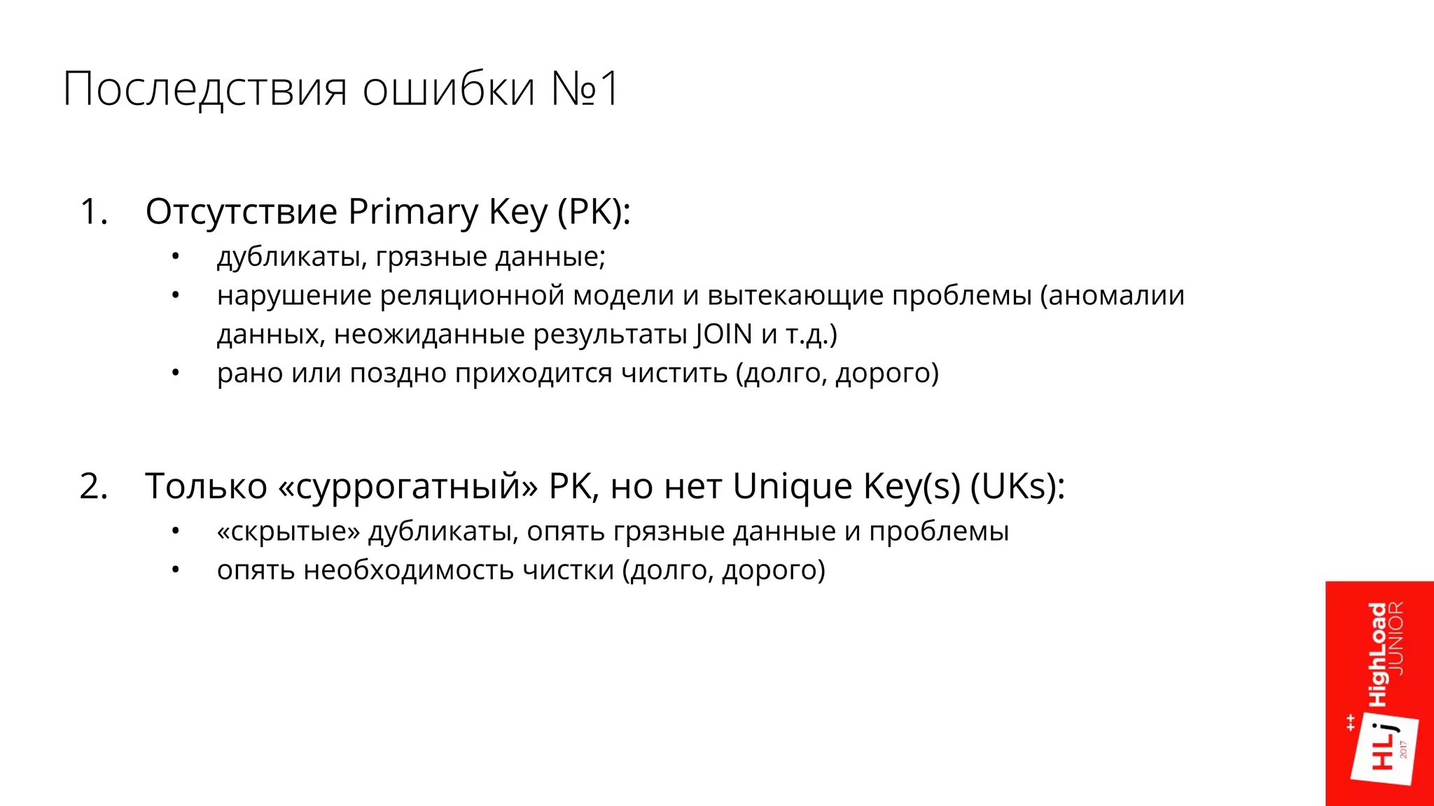 Последствия ошибки №1
1. Отсутствие Primary Key (PK):
• дубликаты, грязные данные;
• нарушение реляционной модели и вытекающие проблемы (аномалии
данных, неожиданные результаты JOIN и т.д.)
• рано или поздно приходится чистить (долго, дорого)
2. Только «суррогатный» PK, но нет Unique Key(s) (UKs):
• «скрытые» дубликаты, опять грязные данные и проблемы
• опять необходимость чистки (долго, дорого)
 