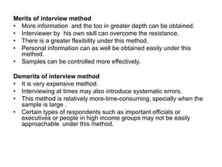 Merits of interview method
• More information and the too in greater depth can be obtained.
• Interviewer by his own skill can overcome the resistance.
• There is a greater flexibility under this method.
• Personal information can as well be obtained easily under this
method.
• Samples can be controlled more effectively.
Demerits of interview method
• It is very expensive method.
• Interviewing at times may also introduce systematic errors.
• This method is relatively more-time-consuming, specially when the
sample is large .
• Certain types of respondents such as important officials or
executives or people in high income groups may not be easily
approachable under this method.
 