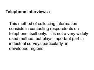 Telephone interviews :
This method of collecting information
consists in contacting respondents on
telephone itself only. It is not a very widely
used method, but plays important part in
industrial surveys particularly in
developed regions.
 