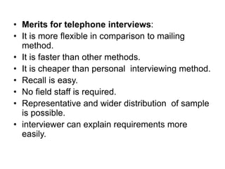 • Merits for telephone interviews:
• It is more flexible in comparison to mailing
method.
• It is faster than other methods.
• It is cheaper than personal interviewing method.
• Recall is easy.
• No field staff is required.
• Representative and wider distribution of sample
is possible.
• interviewer can explain requirements more
easily.
 