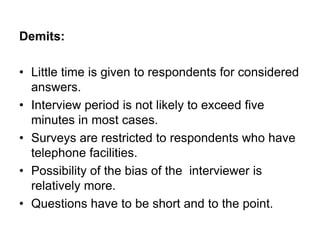 Demits:
• Little time is given to respondents for considered
answers.
• Interview period is not likely to exceed five
minutes in most cases.
• Surveys are restricted to respondents who have
telephone facilities.
• Possibility of the bias of the interviewer is
relatively more.
• Questions have to be short and to the point.
 