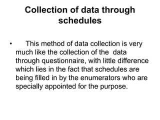 Collection of data through
schedules
• This method of data collection is very
much like the collection of the data
through questionnaire, with little difference
which lies in the fact that schedules are
being filled in by the enumerators who are
specially appointed for the purpose.
 