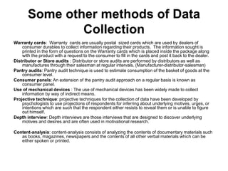 Some other methods of Data
Collection
Warranty cards: Warranty cards are usually postal sized cards which are used by dealers of
consumer durables to collect information regarding their products. The information sought is
printed in the form of questions on the Warranty cards which is placed inside the package along
with the product with a request to the consumer to fill in the cards and post it back to the dealer.
Distributor or Store audits : Distributor or store audits are performed by distributors as well as
manufactures through their salesman at regular intervals. (Manufacturer-distributor-salesman)
Pantry audits: Pantry audit technique is used to estimate consumption of the basket of goods at the
consumer level.
Consumer panels: An extension of the pantry audit approach on a regular basis is known as
consumer panel.
Use of mechanical devices : The use of mechanical devices has been widely made to collect
information by way of indirect means.
Projective technique: projective techniques for the collection of data have been developed by
psychologists to use projections of respondents for inferring about underlying motives, urges, or
intentions which are such that the respondent either resists to reveal them or is unable to figure
out himself.
Depth interview: Depth interviews are those interviews that are designed to discover underlying
motives and desires and are often used in motivational research.
Content-analysis: content-analysis consists of analyzing the contents of documentary materials such
as books, magazines, newspapers and the contents of all other verbal materials which can be
either spoken or printed.
 