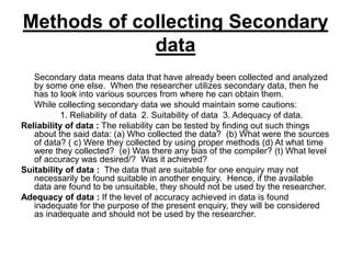 Methods of collecting Secondary
data
Secondary data means data that have already been collected and analyzed
by some one else. When the researcher utilizes secondary data, then he
has to look into various sources from where he can obtain them.
While collecting secondary data we should maintain some cautions:
1. Reliability of data 2. Suitability of data 3. Adequacy of data.
Reliability of data : The reliability can be tested by finding out such things
about the said data: (a) Who collected the data? (b) What were the sources
of data? ( c) Were they collected by using proper methods (d) At what time
were they collected? (e) Was there any bias of the compiler? (t) What level
of accuracy was desired/? Was it achieved?
Suitability of data : The data that are suitable for one enquiry may not
necessarily be found suitable in another enquiry. Hence, if the available
data are found to be unsuitable, they should not be used by the researcher.
Adequacy of data : If the level of accuracy achieved in data is found
inadequate for the purpose of the present enquiry, they will be considered
as inadequate and should not be used by the researcher.
 