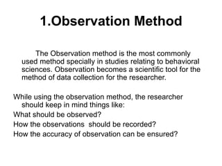 1.Observation Method
The Observation method is the most commonly
used method specially in studies relating to behavioral
sciences. Observation becomes a scientific tool for the
method of data collection for the researcher.
While using the observation method, the researcher
should keep in mind things like:
What should be observed?
How the observations should be recorded?
How the accuracy of observation can be ensured?
 