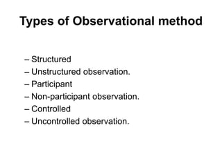 Types of Observational method
– Structured
– Unstructured observation.
– Participant
– Non-participant observation.
– Controlled
– Uncontrolled observation.
 