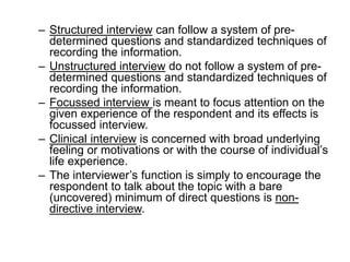 – Structured interview can follow a system of pre-
determined questions and standardized techniques of
recording the information.
– Unstructured interview do not follow a system of pre-
determined questions and standardized techniques of
recording the information.
– Focussed interview is meant to focus attention on the
given experience of the respondent and its effects is
focussed interview.
– Clinical interview is concerned with broad underlying
feeling or motivations or with the course of individual’s
life experience.
– The interviewer’s function is simply to encourage the
respondent to talk about the topic with a bare
(uncovered) minimum of direct questions is non-
directive interview.
 