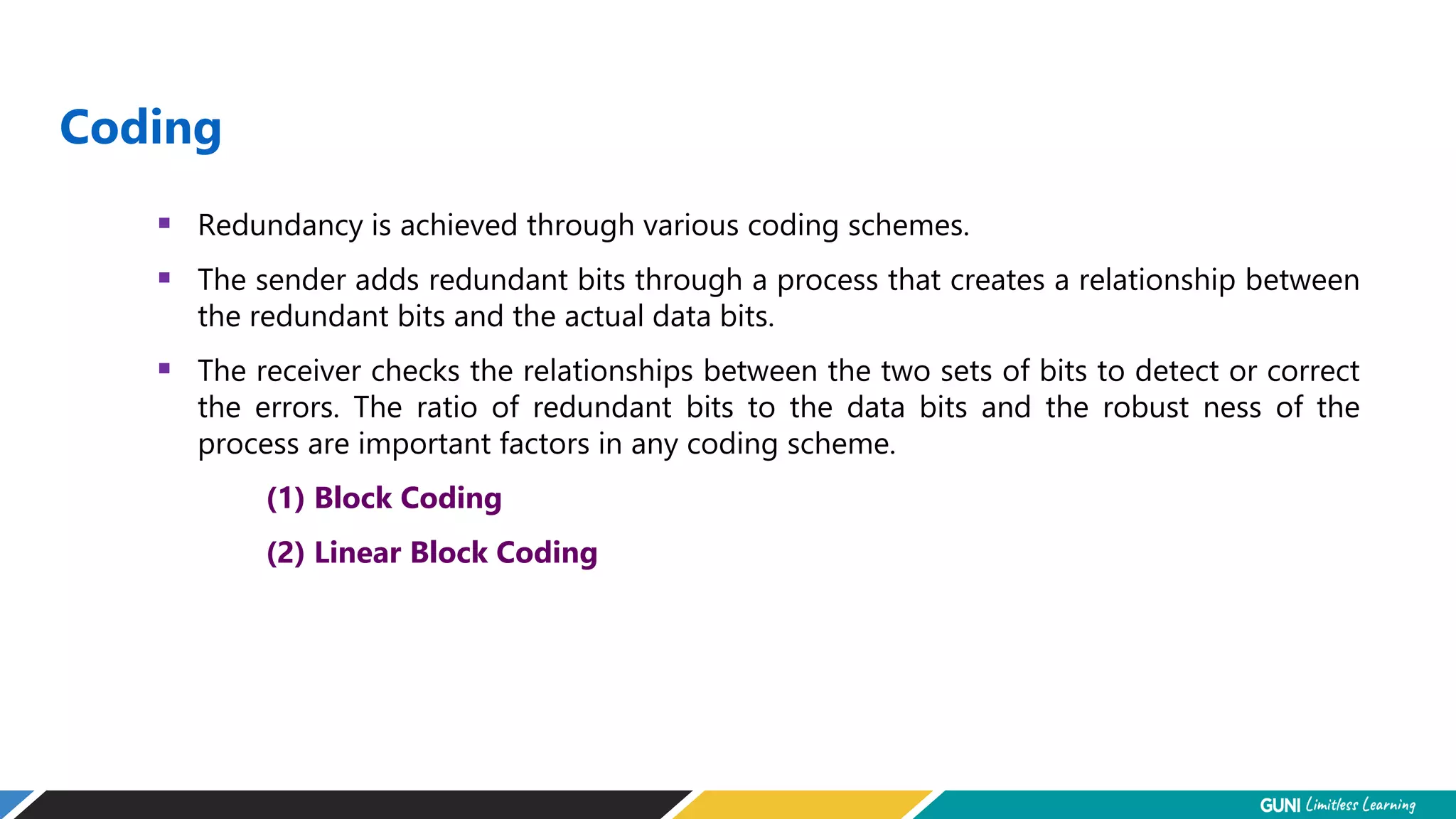 Coding
 Redundancy is achieved through various coding schemes.
 The sender adds redundant bits through a process that creates a relationship between
the redundant bits and the actual data bits.
 The receiver checks the relationships between the two sets of bits to detect or correct
the errors. The ratio of redundant bits to the data bits and the robust ness of the
process are important factors in any coding scheme.
(1) Block Coding
(2) Linear Block Coding
 