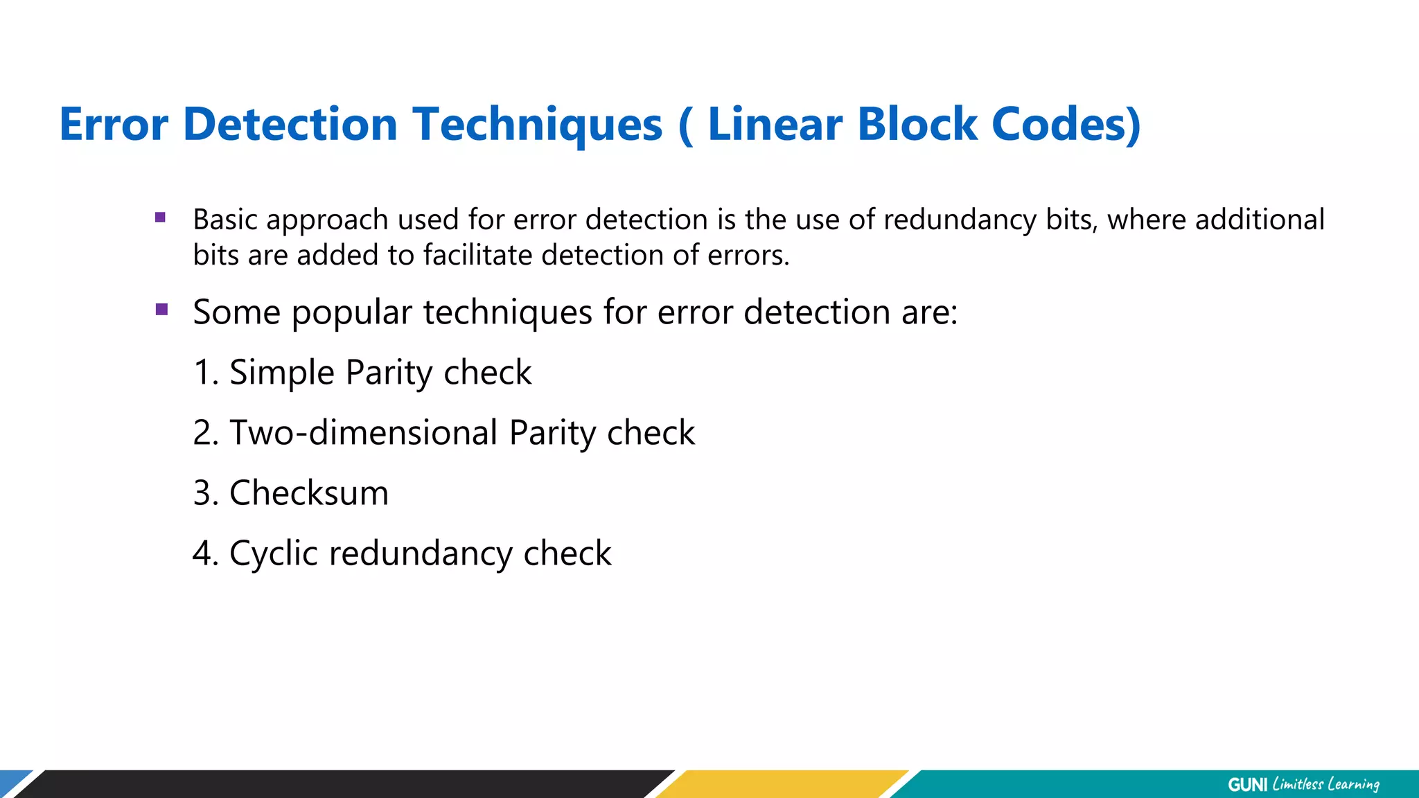 Error Detection Techniques ( Linear Block Codes)
 Basic approach used for error detection is the use of redundancy bits, where additional
bits are added to facilitate detection of errors.
 Some popular techniques for error detection are:
1. Simple Parity check
2. Two-dimensional Parity check
3. Checksum
4. Cyclic redundancy check
 