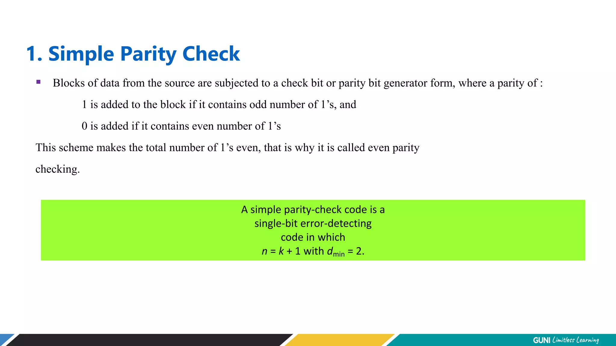 1. Simple Parity Check
A simple parity-check code is a
single-bit error-detecting
code in which
n = k + 1 with dmin = 2.
 Blocks of data from the source are subjected to a check bit or parity bit generator form, where a parity of :
1 is added to the block if it contains odd number of 1’s, and
0 is added if it contains even number of 1’s
This scheme makes the total number of 1’s even, that is why it is called even parity
checking.
 