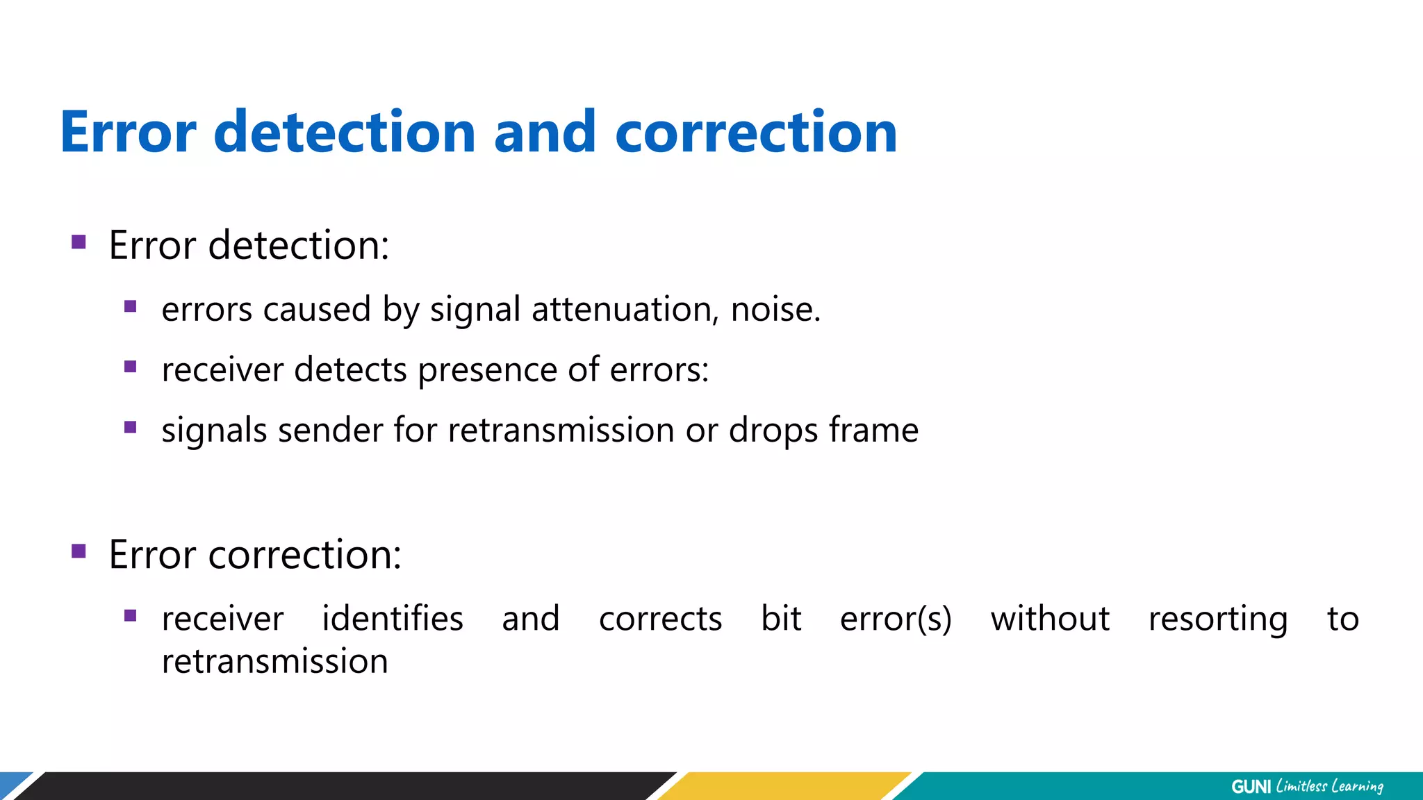 Error detection and correction
 Error detection:
 errors caused by signal attenuation, noise.
 receiver detects presence of errors:
 signals sender for retransmission or drops frame
 Error correction:
 receiver identifies and corrects bit error(s) without resorting to
retransmission
 