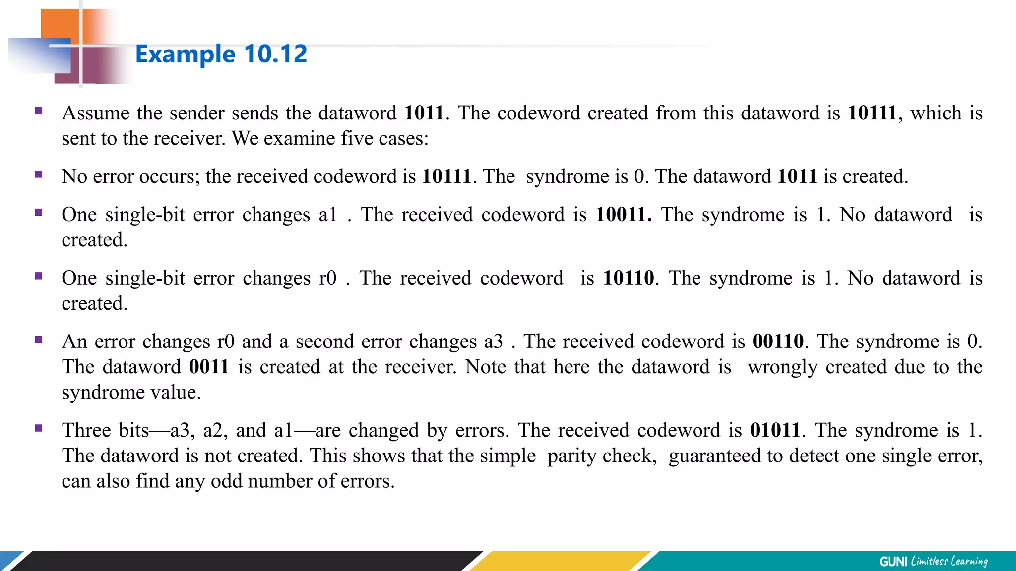 Assume the sender sends the dataword 1011. The codeword created from this dataword is 10111, which is
sent to the receiver. We examine five cases:
 No error occurs; the received codeword is 10111. The syndrome is 0. The dataword 1011 is created.
 One single-bit error changes a1 . The received codeword is 10011. The syndrome is 1. No dataword is
created.
 One single-bit error changes r0 . The received codeword is 10110. The syndrome is 1. No dataword is
created.
 An error changes r0 and a second error changes a3 . The received codeword is 00110. The syndrome is 0.
The dataword 0011 is created at the receiver. Note that here the dataword is wrongly created due to the
syndrome value.
 Three bits—a3, a2, and a1—are changed by errors. The received codeword is 01011. The syndrome is 1.
The dataword is not created. This shows that the simple parity check, guaranteed to detect one single error,
can also find any odd number of errors.
Example 10.12
 