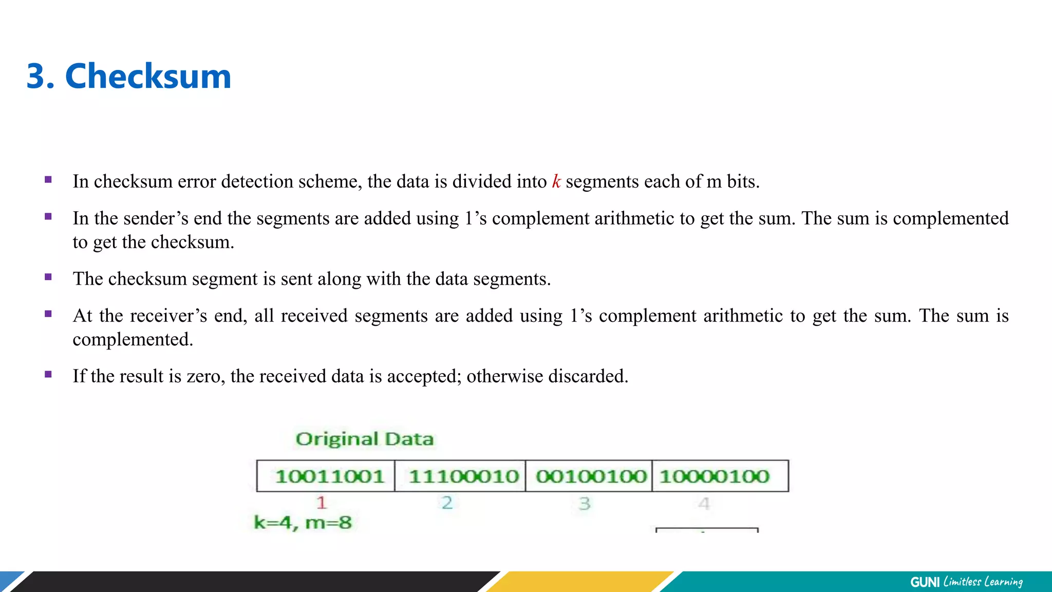 3. Checksum
 In checksum error detection scheme, the data is divided into k segments each of m bits.
 In the sender’s end the segments are added using 1’s complement arithmetic to get the sum. The sum is complemented
to get the checksum.
 The checksum segment is sent along with the data segments.
 At the receiver’s end, all received segments are added using 1’s complement arithmetic to get the sum. The sum is
complemented.
 If the result is zero, the received data is accepted; otherwise discarded.
 