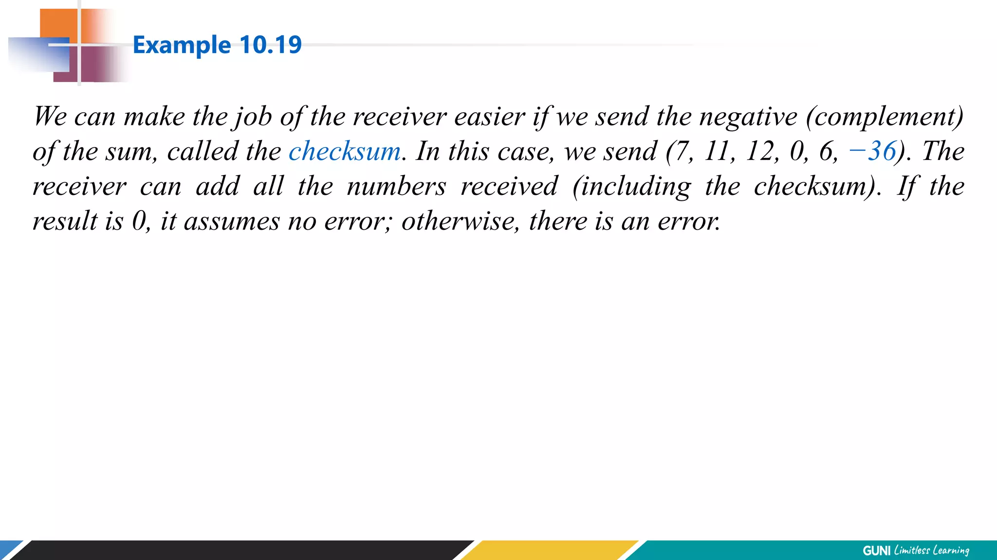 We can make the job of the receiver easier if we send the negative (complement)
of the sum, called the checksum. In this case, we send (7, 11, 12, 0, 6, −36). The
receiver can add all the numbers received (including the checksum). If the
result is 0, it assumes no error; otherwise, there is an error.
Example 10.19
 
