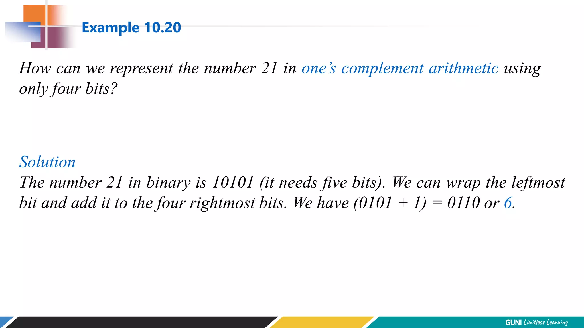 How can we represent the number 21 in one’s complement arithmetic using
only four bits?
Solution
The number 21 in binary is 10101 (it needs five bits). We can wrap the leftmost
bit and add it to the four rightmost bits. We have (0101 + 1) = 0110 or 6.
Example 10.20
 
