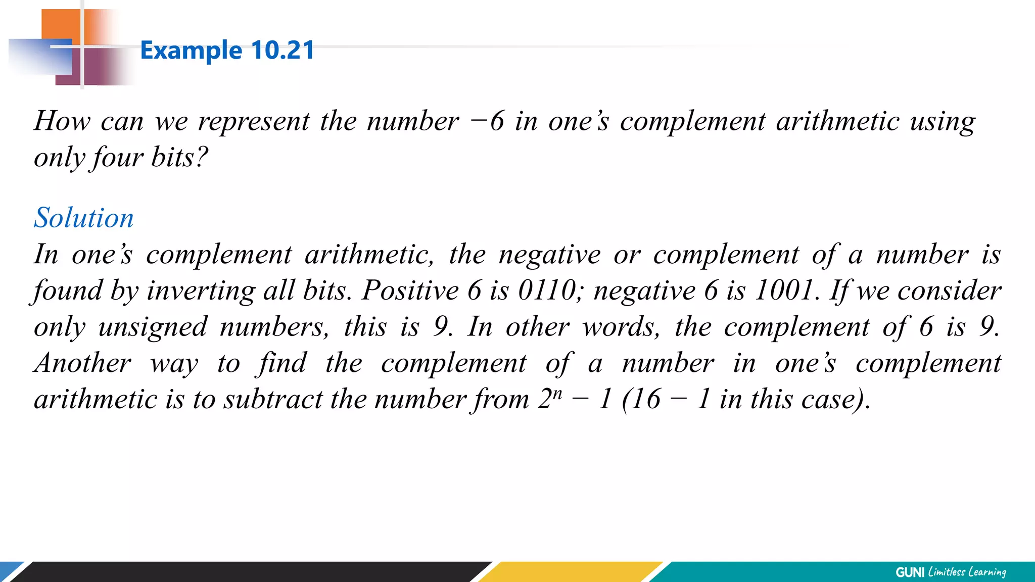 How can we represent the number −6 in one’s complement arithmetic using
only four bits?
Solution
In one’s complement arithmetic, the negative or complement of a number is
found by inverting all bits. Positive 6 is 0110; negative 6 is 1001. If we consider
only unsigned numbers, this is 9. In other words, the complement of 6 is 9.
Another way to find the complement of a number in one’s complement
arithmetic is to subtract the number from 2n − 1 (16 − 1 in this case).
Example 10.21
 