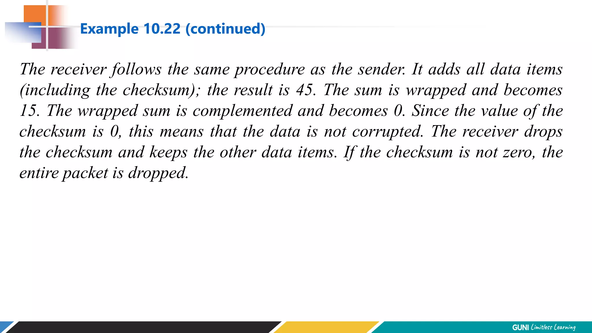 The receiver follows the same procedure as the sender. It adds all data items
(including the checksum); the result is 45. The sum is wrapped and becomes
15. The wrapped sum is complemented and becomes 0. Since the value of the
checksum is 0, this means that the data is not corrupted. The receiver drops
the checksum and keeps the other data items. If the checksum is not zero, the
entire packet is dropped.
Example 10.22 (continued)
 